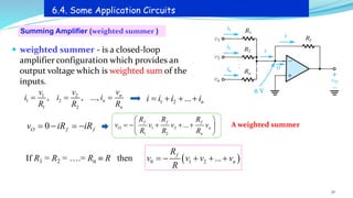 Summing Amplifier (weighted summer )
6.4. Some Application Circuits
A weighted summer
 weighted summer - is a closed-loop
amplifier configuration which provides an
output voltage which is weighted sum of the
inputs.
30
1 2
1 2
1 2
, , ..., n
n
n
v
v v
i i i
R R R
= = = 1 2 ... n
i i i i
= + + +
0
O f f
v iR iR
= − = − 1 2
1 2
...
f f f
O n
n
R R R
v v v v
R R R
 
= − + + +
 
 
If R1 = R2 = ….= Rn  R then ( )
0 1 2 ...
f
n
R
v v v v
R
= − + + +
 