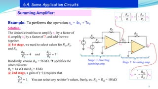 33
Summing Amplifier:
6.4. Some Application Circuits
Example: To performs the operation υo = 4υ1 + 7υ2
Solution:
+
-
R1
Rf1
vo1
v1 R2
v2
+
-
Rs2
Rf2
vo2
Stage 1: Inverting
summing amp.
Stage 2: Inverting amp.
The desired circuit has to amplify υ1 by a factor of
4, amplify υ2 by a factor of 7, and add the two
together.
@ 1st stage, we need to select values for R1, R2,
and Rf1
𝑅𝑓1
𝑅1
= 4 𝑎𝑛𝑑
𝑅𝑓1
𝑅2
= 7
Randomly, choose Rf1 = 56 k, → specifies the
other resistors:
R1 = 14 k and R2 = 8 k.
@ 2nd stage, a gain of (−1) requires that
𝑅𝑓2
𝑅𝑠2
= 1 You can select any resistor’s values, freely, ex. Rf2 = Rs2 = 10 k
1
1 1 2
1 1
2
f
o
f
v
R
v
R
R R
v
   
= − + −
   
   
1
2
2
2
o o
f
s
v
R
R
v
 
= −
 
 
 
