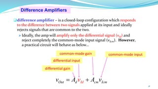 Difference Amplifiers
❑difference amplifier – is a closed-loop configuration which responds
to the difference between two signals applied at its input and ideally
rejects signals that are common to the two.
➢ Ideally, the amp will amplify only the differential signal (vId) and
reject completely the common-mode input signal (vIcm). However,
a practical circuit will behave as below…
differential gain
differential input
common-mode input
common-mode gain
36
m
Id
Out d cm Ic
v A
v
A v
= +
 