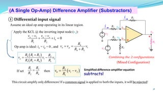 38
(A Single Op-Amp) Difference Amplifier (Substractors)
(Mixed Configuration)
( )
2
0 1 2
1
R
v v v
R
= −
3
1
2 4
R
R
R R
=
If set then
( )
( )
4 1 2 2
1 2
1 3 4 1
o
R R R R
v v v
R R R R
+
= −
+
2
1 2
0
n n o
n
v v v v
i
R R
− −
+ + =
4
1
4 3
n p
R
v v v
R R
= =
+
Apply the KCL @ the inverting input node (vn):
Op amp is ideal: in = ip = 0 , and
+
-
R1
R2
v1
vo
v2
R3
R4
RL
i
i
vn
vp
+
-
in
ip
Simplified difference-amplifier equation
subtracts!
Combining the 2 configurations
① Differential input signal
Assume an ideal op amp operating in its linear region.
This circuit amplify only differences! If a common signal is applied to both the inputs, it will be rejected!
 
