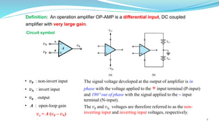 Definition: An operation amplifier OP-AMP is a differential input, DC coupled
amplifier with very large gain.
The signal voltage developed at the output of amplifier is in
phase with the voltage applied to the + input terminal (P-input)
and 180 out of phase with the signal applied to the – input
terminal (N-input).
The vP and vN voltages are therefore referred to as the non-
inverting input and inverting input voltages, respectively.
• vP : non-invert input
• vN : invert input
• v0 : output
• A : open-loop gain
vo = A (vP – vN)
Circuit symbol
4
 