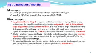Advantages:
✓ Very high (ideally infinite) input resistance; High differential gain
✓ Very low DC offset, low drift, low noise, very high CMRR.
Disadvantages:
✓ 𝒗𝑰𝒄𝒎 is amplified in Stage 1 by a gain equal to that experienced by 𝑣𝐼𝑑. This is a very
serious issue, for it could result in the signals at the outputs of A1 and A2 being of such
large magnitudes that the op amps saturate. But even if the op amps do not saturate, the
difference amplifier of Stage 2 will now have to deal with much larger common-mode
signals, with the result that the CMRR of the overall amplifier will inevitably be reduced.
✓ The two amplifier channels in Stage 1 have to be perfectly matched, otherwise a spurious
signal may appear between their two outputs. Such a signal would get amplified by the
difference amplifier in the Stage 2.
✓ To vary the differential gain 𝐴𝑑, two resistors 𝑅1 have to be varied simultaneously. At each
gain setting the two resistors have to be perfectly matched: a difficult task.
Instrumentation Amplifier
44
 