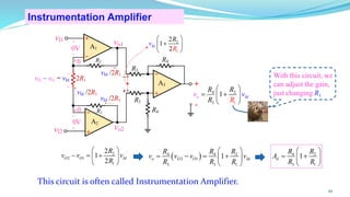 0
+
- R2
A1
2R1
R3
A2
R2
+
-
-
vo2
vo1
R4
A3
-
R4
+
R3
+
vI1
vI2
0
+
_
0V
0V
+
_
+
_
vI2 – vI1 = vId
vId /2R1
vId /2R1
vId /2R1
Instrumentation Amplifier
45
2
2 1
1
2
1
2
O O Id
R
v v v
R
 
− = +
 
 
( )
4 4 2
2 1
3 3 1
1
o O O Id
R R R
v v v v
R R R
 
= − = +
 
 
4 2
3 1
1
d
R R
A
R R
 
= +
 
 
This circuit is often called Instrumentation Amplifier.
4 2
3 1
1 I
o d
R
v
R R
R
v
 
= +
 
 
1
2
2
1
2
Id
v
R
R
 
+
 
 
+
_ With this circuit, we
can adjust the gain,
just changing R1
 