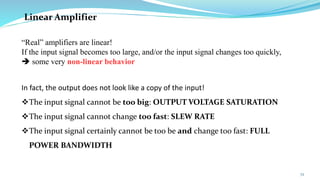 72
In fact, the output does not look like a copy of the input!
❖The input signal cannot be too big: OUTPUT VOLTAGE SATURATION
❖The input signal cannot change too fast: SLEW RATE
❖The input signal certainly cannot be too be and change too fast: FULL
POWER BANDWIDTH
Linear Amplifier
“Real” amplifiers are linear!
If the input signal becomes too large, and/or the input signal changes too quickly,
➔ some very non-linear behavior
 