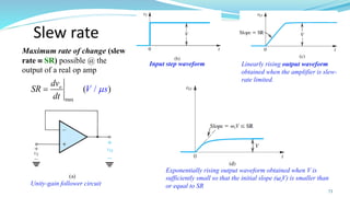 Slew rate
max
( )
/
o
dv
SR
t
V
d
s

=
Maximum rate of change (slew
rate  SR) possible @ the
output of a real op amp
73
Unity-gain follower circuit
Linearly rising output waveform
obtained when the amplifier is slew-
rate limited.
Exponentially rising output waveform obtained when V is
sufficiently small so that the initial slope (ωtV) is smaller than
or equal to SR
Input step waveform
 