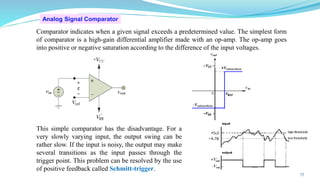 Analog Signal Comparator
Comparator indicates when a given signal exceeds a predetermined value. The simplest form
of comparator is a high-gain differential amplifier made with an op-amp. The op-amp goes
into positive or negative saturation according to the difference of the input voltages.
This simple comparator has the disadvantage. For a
very slowly varying input, the output swing can be
rather slow. If the input is noisy, the output may make
several transitions as the input passes through the
trigger point. This problem can be resolved by the use
of positive feedback called Schmitt-trigger.
77
 