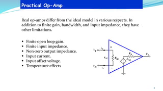 Practical Op-Amp
Real op-amps differ from the ideal model in various respects. In
addition to finite gain, bandwidth, and input impedance, they have
other limitations.
▪ Finite open loop gain.
▪ Finite input impedance.
▪ Non-zero output impedance.
▪ Input current.
▪ Input offset voltage.
▪ Temperature effects
8
 