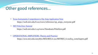 80
Other good references…
• Texas Instruments Comprehensive Op-Amp Application Note
https://web.mit.edu/6.101/www/reference/op_amps_everyone.pdf
• MIT Pole/Zero Tutorial
https://web.mit.edu/2.14/www/Handouts/PoleZero.pdf
https://ocw.mit.edu/ans7870/RES/RES.6-010/MITRES_6-010S13_comchaptrs.pdf
• OPERATIONAL AMPLIFIERS: Theory and Practice
 