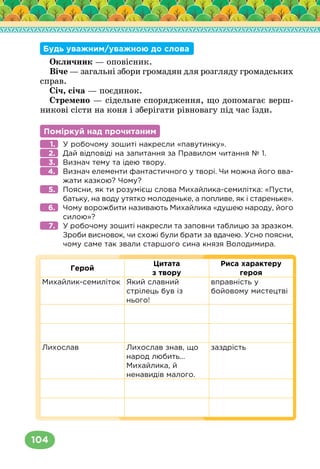 104
Будь уважним/уважною до слова
Окличник — оповісник.
Віче — загальні збори громадян для розгляду громадських
справ.
Січ, січа — поєдинок.
Стремено — сідельне спорядження, що допомагає верш-
никові сісти на коня і зберігати рівновагу під час їзди.
Поміркуй над прочитаним
У робочому зошиті накресли «павутинку».
Дай відповіді на запитання за Правилом читання № 1.
Визнач тему та ідею твору.
Визнач елементи фантастичного у творі. Чи можна його вва-
жати казкою? Чому?
Поясни, як ти розумієш слова Михайлика-семилітка: «Пусти,
батьку, на воду утятко молоденьке, а попливе, як і стареньке».
Чому ворожбити називають Михайлика «душею народу, його
силою»?
У робочому зошиті накресли та заповни таблицю за зразком.
Зроби висновок, чи схожі були брати за вдачею. Усно поясни,
чому саме так звали старшого сина князя Володимира.
Герой
Цитата
з твору
Риса характеру
героя
Михайлик-семиліток Який славний
стрілець був із
нього!
вправність у
бойовому мистецтві
Лихослав Лихослав знав, що
народ любить…
Михайлика, й
ненавидів малого.
заздрість
1.
2.
3.
4.
5.
6.
7.
 