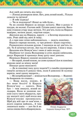 107
Але змій аж сичить від сміху.
— Лінощі розморили мене. Бач, день ясний який… Тільки
лежати та грітися!
— Я тебе підведу!
— Чи ж подужаєш? Ліпші за тебе були…
Та як ухопив Кирило за шкуру лускату. Мне в руках ті
шкури, як волові. Скочив змій. Спінив хвилі хвостом. Висо-
ким стовпом угору воду метнув. Усі дев’ять голів на Кирила
намірює, вогнем дихає, отрутою кидає.
Дмухнув раз на Кирила, вдруге — а богатир відхилив во-
гонь. Реве змій від люті й гніву.
А з гори вже співи наближаються, — ведуть князівну.
Кирило сирицю вхопив, «у три ремені» міцно скручену.
Розмахнувся вільною рукою. І накинув на всі дев’ять го-
лів. Та й затягнув петлю. Аж гад очі вирячив. І впав у воду.
Вихопив ніж Кожум’яка і зняв зі змія шкуру.
Підійшов тут князь Володимир із усім людом київським,
дякує Кирилові й пропонує йому руку своєї доньки.
Низенько Кирило князеві вклоняється.
— Не карай, ясний князю, за слово зухвале! Але ж князівну
ніяково мені за жінку мати!
Показує руки мозолясті:
— Де ж князівні таку руку подати! І з ганьби-упокорення
смертю загинула б донька твоя, коли б довелося їй кулешу
варити, мені одежу випрати…
—Непотребуватиме!—всміхаєтьсяВолодимир.—Віднині-
бо боярином ти станеш…
— Бояр маєш, княже, й
без мене безліч! А Кирила
Кожум’яку — одного. Ким
був — тим лишуся, ясний во-
лодарю. Коли ж княжою лас-
кою слугу свого обдаруєш, про-
шу милості цієї: щоб оселя моя
Кожум’яками прозивалася.
Щоб рід мій про те пам’ятав, з
якого кореня вийшов… й чим
лишиться навік — хоч би й як
ласка княжа його обдаровувала.
Петро Андрусів.
Кирило Кожум’яка. 1971
 