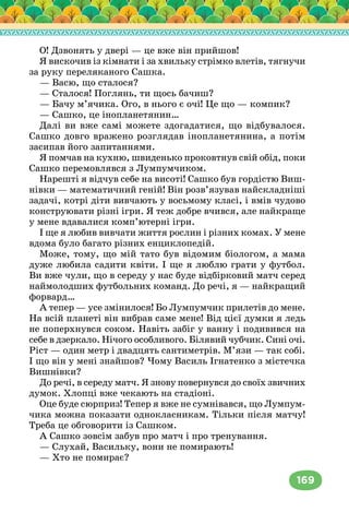 169
О! Дзвонять у двері — це вже він прийшов!
Я вискочив із кімнати і за хвильку стрімко влетів, тягнучи
за руку переляканого Сашка.
— Васю, що сталося?
— Сталося! Поглянь, ти щось бачиш?
— Бачу м’ячика. Ого, в нього є очі! Це що — компик?
— Сашко, це інопланетянин…
Далі ви вже самі можете здогадатися, що відбувалося.
Сашко довго вражено розглядав інопланетянина, а потім
засипав його запитаннями.
Я помчав на кухню, швиденько проковтнув свій обід, поки
Сашко перемовлявся з Лумпумчиком.
Нарешті я відчув себе на висоті! Сашко був гордістю Виш­
нівки — математичний геній! Він розв’язував найскладніші
задачі, котрі діти вивчають у восьмому класі, і вмів чудово
конструювати різні ігри. Я теж добре вчився, але найкраще
у мене вдавалися комп’ютерні ігри.
І ще я любив вивчати життя рослин і різних комах. У мене
вдома було багато різних енциклопедій.
Може, тому, що мій тато був відомим біологом, а мама
дуже любила садити квіти. І ще я люблю грати у футбол.
Ви вже чули, що в середу у нас буде відбірковий матч серед
наймолодших футбольних команд. До речі, я — найкращий
форвард…
А тепер — усе змінилося! Бо Лумпумчик прилетів до мене.
На всій планеті він вибрав саме мене! Від цієї думки я ледь
не поперхнувся соком. Навіть забіг у ванну і подивився на
себе в дзеркало. Нічого особливого. Білявий чубчик. Сині очі.
Ріст — один метр і двадцять сантиметрів. М’язи — так собі.
І що він у мені знайшов? Чому Василь Ігнатенко з містечка
Вишнівки?
До речі, в середу матч. Я знову повернувся до своїх звичних
думок. Хлопці вже чекають на стадіоні.
Оце буде сюрприз! Тепер я вже не сумнівався, що Лумпум-
чика можна показати однокласникам. Тільки після матчу!
Треба це обговорити із Сашком.
А Сашко зовсім забув про матч і про тренування.
— Слухай, Васильку, вони не помирають!
— Хто не помирає?
 