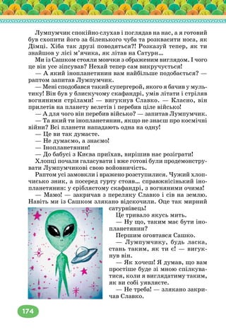 174
Лумпумчик спокійно слухав і поглядав на нас, а я готовий
був схопити його за біленького чуба та розквасити носа, як
Дімці. Хіба так друзі поводяться?! Розказуй тепер, як ти
знайшов у лісі м’ячика, як літав на Сатурн…
Ми із Сашком стояли мовчки з ображеним виглядом. І чого
це він усе зіпсував? Нехай тепер сам викручується!
— А який інопланетянин вам найбільше подобається? —
раптом запитав Лумпумчик.
— Мені сподобався такий супергерой, якого я бачив у муль-
тику! Він був у блискучому скафандрі, умів літати і стріляв
вогняними стрілами! — вигукнув Славко. — Класно, він
прилетів на планету велетів і перебив ціле військо!
— А для чого він перебив військо? — запитав Лумпумчик.
— Та який ти інопланетянин, якщо не знаєш про космічні
війни? Всі планети нападають одна на одну!
— Це ви так думаєте.
— Не думаємо, а знаємо!
— Інопланетянин!
— До бабусі з Києва приїхав, вирішив нас розіграти!
Хлопці почали галасувати і вже готові були продемонстру-
вати Лумпумчикові свою войовничість.
Раптом усі замовкли і вражено розступилися. Чужий хлоп-
чисько зник, а посеред гурту стояв… справжнісінький іно-
планетянин: у сріблястому скафандрі, з вогняними очима!
— Мамо! — закричав з переляку Славко і сів на землю.
Навіть ми із Сашком злякано відскочили. Оце так мирний
сатурнівець!
Це тривало якусь мить.
— Ну що, таким має бути іно-
планетянин?
Першим оговтався Сашко.
— Лумпумчику, будь ласка,
стань таким, як ти є! — вигук-
нув він.
— Як хочеш! Я думав, що вам
простіше буде зі мною спілкува-
тися, коли я виглядатиму таким,
як ви собі уявляєте.
— Не треба! — злякано закри-
чав Славко.
(Малюнок іноплане-
тянина)
 