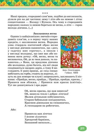 211
* * *
Наші предки, стародавні слов’яни, подібно до англосаксів,
ділили рік на дві частини: зиму і літо або на зимове і літнє
сонцестояння — Коляду і Купала. Ось чому в стародавніх
народних казках із зимою бореться не весна, а літо — гарна
молода дівчина. (…)
Закликання весни
Одним із найцікавіших звичаїв старо-
давніх слов’ян, а в першу чергу наших
предків, є закликання весни. Народна
уява створила поетичний образ весни
у вигляді дівчини-паняночки, що «десь
у садочку шиє сорочку», а інколи і
у вигляді молодиці, що вже має або по-
винна мати дочку: «Ой, весна, весна та
весняночка, Ой, де ж твоя донька, та па-
няночка…» Вона, ця вродлива дівчина
або молодиця, дуже багата, від неї люди
сподіваються щедрих дарів, а тому й ви-
глядають її рано-вранці, до схід сонця:
вибігають на горби, стають на воротах, лі-
зуть на дах комори чи клуні і запрошують, закликають її піс-
нями: «Прийди, весно, прийди, / Прийди, прийди, красна, /
Принеси нам збіжжя, / Принеси нам красок (квітів)».
Тут же допитуються і про дари:
Ой, весна красна, що нам винесла?
Ой, винесла тепло і доброє літечко!
Малим дітонькам побіганнячко,
Старим бабонькам посіданнячко,
Красним дівонькам на співаннячко,
А господарям на роботячко.
Або:
Принесла вам літечко
І зелене зіллячко:
Хрещатий барвінок,
Запашний васильок…
Іван Сколоздра.
Гаївки. 1989
 