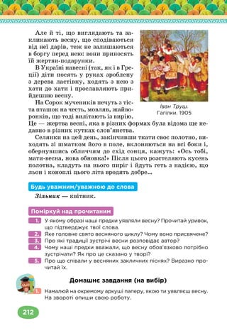 212
Але й ті, що виглядають та за-
кликають весну, що сподіваються
від неї дарів, теж не залишаються
в боргу перед нею: вони приносять
їй жертви-подарунки.
В Україні навесні (так, як і в Гре-
ції) діти носять у руках зроблену
з дерева ластівку, ходять з нею з
хати до хати і прославляють при-
йдешню весну.
На Сорок мучеників печуть з тіс-
та пташок на честь, мовляв, жайво-
ронків, що тоді вилітають із вирію.
Це — жертва весні, яка в різних формах була відома ще не-
давно в різних кутках слов’янства.
Селянки на цей день, закінчивши ткати своє полотно, ви-
ходять зі шматком його в поле, вклоняються на всі боки і,
обернувшись обличчям до схід сонця, кажуть: «Ось тобі,
мати-весна, нова обновка!» Після цього розстеляють кусень
полотна, кладуть на нього пиріг і йдуть геть з надією, що
льон і коноплі цього літа вродять добре…
Будь уважним/уважною до слова
Зільник — квітник.
Поміркуй над прочитаним
У якому образі наші предки уявляли весну? Прочитай уривок,
що підтверджує твої слова.
Яке головне свято весняного циклу? Чому воно присвячене?
Про які традиції зустрічі весни розповідає автор?
Чому наші предки вважали, що весну обов’язково потрібно
зустрічати? Як про це сказано у творі?
Про що співали у весняних закличних піснях? Виразно про-
читай їх.
Домашнє завдання (на вибір)
Намалюй на окремому аркуші паперу, якою ти уявляєш весну.
На звороті опиши свою роботу.
1.
2.
3.
4.
5.
1.
Іван Труш.
Гагілки. 1905
 