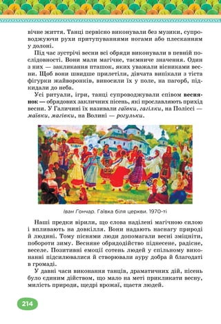 214
вічне життя. Танці первісно виконували без музики, супро-
воджуючи рухи притупуваннями ногами або плесканням
у долоні.
Під час зустрічі весни всі обряди виконували в певній по-
слідовності. Вони мали магічне, таємниче значення. Один
з них — закликання пташок, яких уважали вісниками вес-
ни. Щоб вони швидше прилетіли, дівчата випікали з тіста
фігурки жайворонків, виносили їх у поле, на пагорб, під-
кидали до неба.
Усі ритуали, ігри, танці супроводжували співом весня-
нок — обрядових закличних пісень, які прославляють прихід
весни. У Галичині їх називали гаївки, гагілки, на Поліссі —
маївки, магівки, на Волині — рогульки.
Іван Гончар. Гаївка біля церкви. 1970-ті
Наші предки вірили, що слова наділені магічною силою
і впливають на довкілля. Вони надають наснагу природі
й людині. Тому піснями люди допомагали весні зміцніти,
побороти зиму. Весняне обрядодійство піднесене, радісне,
веселе. Позитивні емоції сотень людей у спільному вико-
нанні підсилювалися й створювали ауру добра й благодаті
в громаді.
У давні часи виконання танців, драматичних дій, пісень
було єдиним дійством, що мало на меті прикликати весну,
милість природи, щедрі врожаї, щастя людей.
 