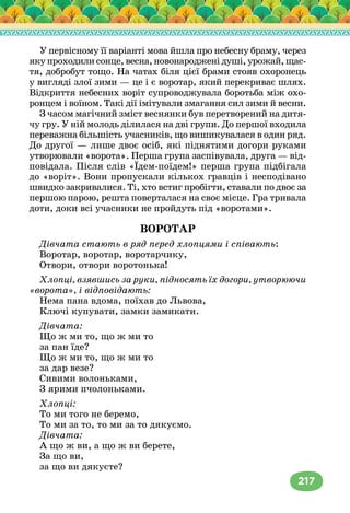 217
У первісному її варіанті мова йшла про небесну браму, через
якупроходилисонце,весна,новонародженідуші,урожай,щас-
тя, добробут тощо. На чатах біля цієї брами стояв охоронець
у вигляді злої зими — це і є воротар, який перекриває шлях.
Відкриття небесних воріт супроводжувала боротьба між охо-
ронцем і воїном. Такі дії імітували змагання сил зими й весни.
З часом магічний зміст веснянки був перетворений на дитя-
чу гру. У ній молодь ділилася на дві групи. До першої входила
переважна більшість учасників, що вишикувалася в один ряд.
До другої — лише двоє осіб, які піднятими догори руками
утворювали «ворота». Перша група заспівувала, друга — від-
повідала. Після слів «Їдем-поїдем!» перша група підбігала
до «воріт». Вони пропускали кількох гравців і несподівано
швидко закривалися. Ті, хто встиг пробігти, ставали по двоє за
першою парою, решта поверталася на своє місце. Гра тривала
доти, доки всі учасники не пройдуть під «воротами».
ВОРОТАР
Дівчата стають в ряд перед хлопцями і співають:
Воротар, воротар, воротарчику,
Отвори, отвори воротонька!
Хлопці, взявшись за руки, підносять їх догори, утворюючи
«ворота», і відповідають:
Нема пана вдома, поїхав до Львова,
Ключі купувати, замки замикати.
Дівчата:
Що ж ми то, що ж ми то
за пан їде?
Що ж ми то, що ж ми то
за дар везе?
Сивими волоньками,
З ярими пчолоньками.
Хлопці:
То ми того не беремо,
То ми за то, то ми за то дякуємо.
Дівчата:
А що ж ви, а що ж ви берете,
За що ви,
за що ви дякуєте?
 