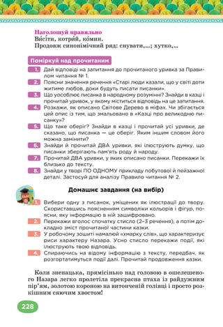 228
Наголошуй правильно
Висіти, котрий, комин.
Продовж синонімічний ряд: снувати,…; хутко,…
Поміркуй над прочитаним
Дай відповіді на запитання до прочитаного уривка за Прави-
лом читання № 1.
Поясни значення речення «Старі люди казали, що у світі доти
житиме любов, доки будуть писати писанки».
Що уособлює писанка в народному розумінні? Знайди в казці і
прочитай уривок, у якому міститься відповідь на це запитання.
Розкажи, як описано Світове Дерево в міфах. Чи збігається
цей опис із тим, що змальовано в «Казці про великодню пи-
санку»?
Що таке оберіг? Знайди в казці і прочитай усі уривки, де
сказано, що писанка — це оберіг. Яким іншим словом його
можна замінити?
Знайди й прочитай ДВА уривки, які ілюструють думку, що
писанки зберігають пам’ять роду й народу.
Прочитай ДВА уривки, у яких описано писанки. Перекажи їх
близько до тексту.
Знайди у творі ПО ОДНОМУ прикладу побутової й пейзажної
деталі. Застосуй для аналізу Правило читання № 2.
Домашнє завдання (на вибір)
Вибери одну з писанок, уміщених як ілюстрації до твору.
Скориставшись поясненням символіки кольорів і фігур, по-
ясни, яку інформацію в ній зашифровано.
Перекажи вголос спочатку стисло (2–3 речення), а потім до-
кладно зміст прочитаної частини казки.
У робочому зошиті намалюй «хмарку слів», що характеризує
риси характеру Назара. Усно стисло перекажи події, які
ілюструють твою відповідь.
Спираючись на відому інформацію з тексту, передбач, як
розгортатимуться події далі. Прочитай продовження казки.
Коли зненацька, прямісінько над головою в ошелешено-
го Назара легко пролетіла прекрасна птаха із райдужним
пір’ям, золотою короною на витонченій голівці і просто роз-
кішним сяючим хвостом!
1.
2.
3.
4.
5.
6.
7.
8.
1.
2.
3.
4.
 