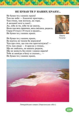 239
НЕ БУВАВ ТИ У НАШИХ КРАЯХ!..
Не бував ти у наших краях!
Там же небо — блакитні простори…
Там степи, там могили, як гори.
А веснянії ночі в гаях!..
Ах, хіба ж ти, хіба ти це знаєш,
Коли сам весь тремтиш, весь смієшся, ридаєш,
Серце б’ється і б’ється в грудях…
Не бував ти у наших краях.
Не бував ти у наших краях,
Бо відтіль не таким би вернувся!
Чув про степ, що ген-ген простягнувся? —
Єсть там люди — й зросли у степах,
Що не люблять, не вміють ридати,
Що не можуть без пісні і нивки зорати!
Тебе ж завжди я бачу в сльозах… —
Не бував ти у наших краях.
Лемурійське озеро (Херсонська обл.)
Павло
Тичина
 