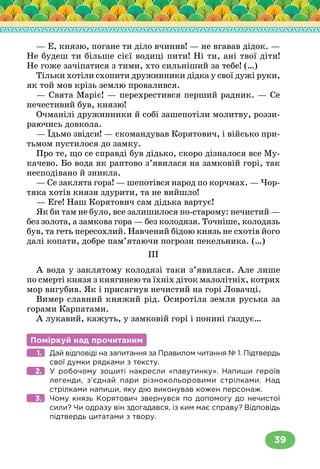 39
— Е, князю, погане ти діло вчинив! — не вгавав дідок. —
Не будеш ти більше сієї водиці пити! Ні ти, ані твої діти!
Не гоже зачіпатися з тими, хто сильніший за тебе! (…)
Тільки хотіли схопити дружинники дідка у свої дужі руки,
як той мов крізь землю провалився.
— Свята Маріє! — перехрестився перший радник. — Се
нечестивий був, князю!
Очманілі дружинники й собі зашепотіли молитву, роззи-
раючись довкола.
— Їдьмо звідси! — скомандував Корятович, і військо при-
тьмом пустилося до замку.
Про те, що се справді був дідько, скоро дізналося все Му-
качево. Бо вода як раптово з’явилася на замковій горі, так
несподівано й зникла.
— Се заклята гора! — шепотівся народ по корчмах. — Чор-
тяка хотів князя здурити, та не вийшло!
— Еге! Наш Корятович сам дідька вартує!
Як би там не було, все залишилося по-старому: нечистий —
без золота, а замкова гора — без колодязя. Точніше, колодязь
був, та геть пересохлий. Навчений бідою князь не схотів його
далі копати, добре пам’ятаючи погрози пекельника. (…)
ІІІ
А вода у заклятому колодязі таки з’явилася. Але лише
по смерті князя з княгинею та їхніх діток малолітніх, котрих
мор вигубив. Як і присягнув нечистий на горі Ловачці.
Вимер славний княжий рід. Осиротіла земля руська за
горами Карпатами.
А лукавий, кажуть, у замковій горі і понині ґаздує…
Поміркуй над прочитаним
Дай відповіді на запитання за Правилом читання № 1. Підтвердь
свої думки рядками з тексту.
У робочому зошиті накресли «павутинку». Напиши героїв
легенди, з’єднай пари різнокольоровими стрілками. Над
стрілками напиши, яку дію виконував кожен персонаж.
Чому князь Корятович звернувся по допомогу до нечистої
сили? Чи одразу він здогадався, із ким має справу? Відповідь
підтвердь цитатами з твору.
1.
2.
3.
 