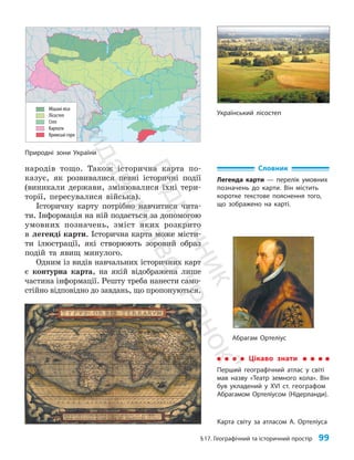 §17. Географічний та історичний простір 99
народів тощо. Також історична карта по­
казує, як розвивалися певні історичні події
(виникали держави, змінювалися їхні тери­
торії, пересувалися війська).
Історичну карту потрібно навчитися чита­
ти. Інформація на ній подається за допомогою
умовних позначень, зміст яких розкрито
в легенді карти. Історична карта може місти­
ти ілюстрації, які створюють зоровий образ
подій та явищ минулого.
Одним із видів навчальних історичних карт
є контурна карта, на якій відображена лише
частина інформації. Решту треба нанести само­
стійно відповідно до завдань, що пропонуються.
24° 26° 28° 30° 32° 34° 36° 38° 40°
50°
48°
46°
52°
50°
48°
46°
24° 26°
28° 30° 32° 34° 36° 38°
Мішані ліси
Лісостеп
Степ
Карпати
Кримські гори
Природні зони України
Український лісостеп
Карта світу за атласом А. Ортеліуса
Словник
Легенда карти — перелік умовних
позначень до карти. Він містить
коротке текстове пояснення того,
що зображено на карті.
Абрагам Ортеліус
Цікаво знати
Перший географічний атлас у світі
мав назву «Театр земного кола». Він
був укладений у XVI ст. географом
Абрагамом Ортеліусом (Нідерланди).
П
і
д
р
у
ч
н
и
к
В
и
д
а
в
н
и
ц
т
в
о
"
Р
а
н
о
к
"
 