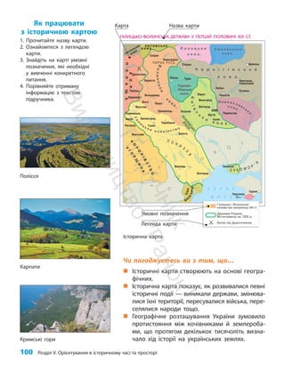 100 Розділ V. Орієнтування в історичному часі та просторі
Чи погоджуєтесь ви з тим, що…
„
„ Історичні карти створюють на основі геогра-
фічних.
„
„ Історична карта показує, як розвивалися певні
історичні події — виникали держави, змінюва-
лися їхні території, пересувалися війська, пере-
селялися народи тощо.
„
„ Географічне розташування України зумовило
протистояння між кочівниками й землероба-
ми, що протягом декількох тисячоліть визна-
чало хід історії на українських землях.
Як працювати
з історичною картою
1. Прочитайте назву карти.
2. Ознайомтеся з легендою
карти.
3. Знайдіть на карті умовні
позначення, які необхідні
у вивченні конкретного
питання.
4. Порівняйте отриману
інформацію з текстом
підручника.
Легенда карти
Умовні позначення
Назва карти
Карта
Історична карта
Полісся
Карпати
Кримські гори
П
і
д
р
у
ч
н
и
к
В
и
д
а
в
н
и
ц
т
в
о
"
Р
а
н
о
к
"
 