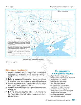 §17. Географічний та історичний простір 101
Як працювати
з контурною картою
1. Прочитайте назву карти.
2. Опрацюйте відповідний матеріал
підручника та атласу.
3. Прочитайте завдання
до контурної карти.
4. Ознайомтеся з легендою
відповідної карти в атласі.
5. Знайдіть на карті умовні
позначення, які необхідні для
виконання завдання.
6. Охайно виконайте завдання
на контурній карті.
Запитання і завдання
1. Яким заняттям людей сприяють природне
середовище та географічне положення Укра-
їни?
2. Робота в парах. Обговоріть і визначте спільні
й відмінні риси історичної та географічної карт.
3. Що позначають на історичній карті? Що озна-
чає колір на історичних картах?
4. Що таке легенда історичної карти? Для чого вона
потрібна?
5. Робота в малих групах. Обговоріть і поясніть
на прикладі, про що може повідомити істо-
рична карта.
Контурна карта
Назва карти Місце для створення легенди карти
Завдання для виконання на карті
ЗАВДАННЯ
1. Різними кольорами зафарбуйте території сучасної
України, які в другій половині XV ст. належали:
а) Поль­
ському королівству; б) Великому князівству
Литовському; в) Угорському королівству; г) Молдав-
ському князів­ству.
2. Біля назви Кримського ханства у визначене місце
впишітьрікйогоутворення.Позначтенапрямпершо-
го походу кримських татар на Київ (1482 р.).
3. Обведіть північну межу земель, які від кінця XV
до середини XVІ ст. були спустошені татарськими
набігами.
4. У визначені місця біля міст Луцьк та Київ впишіть
роки ліквідації Волинського і Київського князівств.
УМОВНІ ПОЗНАЧЕННЯ
П
і
д
р
у
ч
н
и
к
В
и
д
а
в
н
и
ц
т
в
о
"
Р
а
н
о
к
"
 