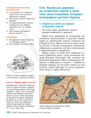 102 Розділ V. Орієнтування в історичному часі та просторі
§18. Українська держава
на історичних картах у різні
часи свого існування. Історико-
етнографічні регіони України
1. Українські землі на перших
історичних картах
? Які назви щодо українських земель
використовувалися в давнину?
Карта була винайдена як інструмент, що
допомагає орієнтуватися в просторі. Перші
карти на українських землях з’явилися ще
в Первісні часи. Проте вони були мало схожі
на сучасні й більше нагадували схематичне
зображення предметів, які були орієнтирами
в навколишньому середовищі.
Першу карту, на якій були зображені су­
часні українські землі, склав античний гео­
граф Клавдій Птолемей. Він називав цю
територію Сарматією. Його попередники на­
зивали її Кіммерією, а згодом — Скіфією за
назвами народів, що тут жили. Однак не слід
плутати назву території та назву держави.
Хоча іноді ці назви збігаються.
Карта зі стоянки первісних людей
у селі Межиріч (Черкаська область)
Цікаво знати
Найвідомішою пам’яткою Первісних
часів на теренах України є малюнок
на уламку бивня мамонта. Його було
знайдено в 1966 р. під час розкопок
поблизу села Межиріч Черкаської
області на місці стоянки мисливців
на мамонтів. На уламку зображено
місцевість, де є річки, рослинність
(кущі, ліс), житло. Це найдавніша
пам’ятка картографії на теренах
України. Її було створено приблизно
15—17 тис. років тому.
Перше зображення українських земель
на карті Клавдія Птолемея
ОПРАЦЮВАВШИ ПАРАГРАФ,
ВИ ДІЗНАЄТЕСЬ:
„
„ як позначають на історичних
картах різні етапи розвитку
державності України;
„
„ про витоки сучасної Української
держави;
„
„ які науки допомагають вив­
чати
походження назв держав,
територій, міст, сіл, народів
тощо;
„
„ про історико-етнографічні
регіони України.
ПРИГАДАЙТЕ
1. Які відмінності мають історична
та географічна карти?
2. Що називають легендою карти?
П
і
д
р
у
ч
н
и
к
В
и
д
а
в
н
и
ц
т
в
о
"
Р
а
н
о
к
"
 