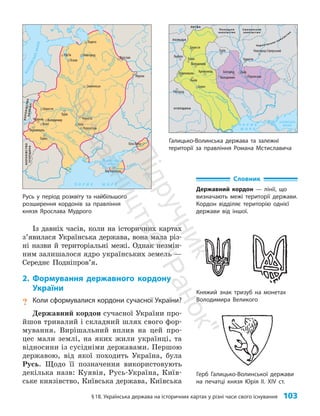 §18. Українська держава на історичних картах у різні часи свого існування 103
Із давніх часів, коли на історичних картах
з’явилася Українська держава, вона мала різ­
ні назви й територіальні межі. Однак незмін­
ним залишалося ядро українських земель —
Середнє Подніпров’я.
2. Формування державного кордону
України
? Коли сформувалися кордони сучасної України?
Державний кордон сучасної України про­
йшов тривалий і складний шлях свого фор­
мування. Вирішальний вплив на цей про­
цес мали землі, на яких жили українці, та
відносини із сусідніми державами. Першою
державою, від якої походить Україна, була
Русь. Щодо її позначення використовують
декілька назв: Куявія, Русь-Україна, Київ­
ське князівство, Київська держава, Київська
Словник
Державний кордон — лінії, що
визначають межі території держави.
Кордон відділяє територію однієї
держави від іншої.
Княжий знак тризуб на монетах
Володимира Великого
Герб Галицько-Волинської держави
на печатці князя Юрія II. XIV ст.
Юр’їв
Берестя
Червень
Белз
Перемишль
Київ
Тмуторокань
Біла Вежа
Во
л
г
а
Б
А
Л
Т
І
Й
С
Ь
К
Е
М
О
Р
Е
В
І З А
Н
Т І Й С Ь К А
І М П Е Р І Я
Зах. Д
в
іна
Д
н
і
п
р
о
Де с
н
а
Прип’ять
Д
ніст
ер
Півд. Буг
Зах.
Б
у
г
П
р
у
т
Д
н
іпро
Вісла Д
о
н
Дон
Кубань
Ч О Р Н Е М О Р Е
АЗОВСЬКЕ
МОРЕ
КО
Р
ОЛ
І
В
С
Т
В
О
У
ГО
Р
Щ
И
Н
А
К
О
Р
О
Л
І
В
С
Т
В
О
П
О
Л
Ь
Щ
А
Володимир
Галич
Турів
Смоленськ
Чернігів
Переяслав
Новгород
Ладога
Муром
Ярослав
Псков
Русь у період розквіту та найбільшого
розширення кордонів за правління
князя Яро­
слава Мудрого
Галицько-Волинська держава та залежні
території за правління Романа Мстиславича
Турів
Білгород
Колодяжин Переяслав
Чернігів
Новгород-Сіверський
Люблін
Холм
Володимир
Кременець
Львів
Галич
Ужгород
Берестя
Перемишль Київ
Д
ніст
ер
П
і
в
д
.
Б
у
г
Дніпр
о
Ч О Р Н Е
М О Р Е
АЗОВСЬКЕ
МОРЕ
ПОЛЬЩА
УГОРЩИНА
ЛИТВА
Полоцьке
князівство
Смоленське
князівство
Чернігівське князівство
П
і
д
р
у
ч
н
и
к
В
и
д
а
в
н
и
ц
т
в
о
"
Р
а
н
о
к
"
 