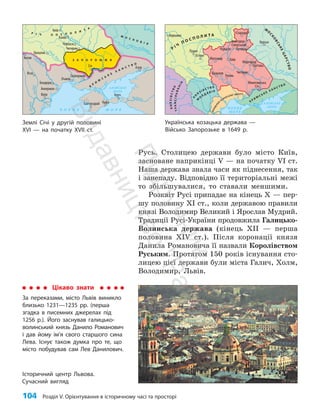 104 Розділ V. Орієнтування в історичному часі та просторі
Русь. Столицею держави було місто Київ,
засноване наприкінці V — на початку VI ст.
Наша держава знала часи як піднесення, так
і занепаду. Відповідно її територіальні межі
то збільшувалися, то ставали меншими.
Розквіт Русі припадає на кінець X — пер­
шу половину XI ст., коли державою правили
князі Володимир Великий і Ярослав Мудрий.
Традиції Русі-України продовжила Галицько-
Волинська держава (кінець ХII — перша
половина ХIV ст.). Після коронації князя
Данила Романовича її назвали Королівством
Руським. Протягом 150 років існування сто­
лицею цієї держави були міста Галич, Холм,
Володимир, Львів.
Цікаво знати
За переказами, місто Львів виникло
близько 1231—1235 рр. (перша
згадка в писемних джерелах під
1256 р.). Його заснував галицько-
волинський князь Данило Романович
і дав йому ім’я свого старшого сина
Лева. Існує також думка про те, що
місто побудував сам Лев Данилович.
Історичний центр Львова.
Сучасний вигляд
Землі Січі у другій половині
ХVІ — на початку ХVІІ ст.
Українська козацька держава —
Військо Запорозьке в 1649 р.
Чигирин
Черкаси
Канів
Очаків
Бахчисарай Кафа
Керч
Азов
Січ
Хотин
Ясси
Кілія
Газікерман
Аккерман
Брацлав
Бендери
Київ
Д
ніс
т
ер
Півд. Б
у
г
Дніпро
Ч О Р Н Е М О Р Е
АЗОВСЬКЕ
МОРЕ
М О С К О В І Я
К
Р
И
М
С
Ь
К
Е
Х А Н С Т В О
Р І Ч П О С П О Л И Т
А
Сіверськ ий Донець
П
р
у
т
Д
у
н
а
й
Дон
Кубань
З А П О Р О Ж Ж Я
Чигирин
Брацлав
Умань
Миргород
Полтава
Варшава
Луцьк
Острог
Житомир
Стародуб
Новгород-
Сіверський
Микитинська
Січ
Путивль
Курськ
Чернігів
Київ
Д
ніс
т
ер П
і
в
д
. Буг
Д
н
і
п
р
о
Ч О Р Н Е
М О Р Е
АЗОВСЬКЕ
МОРЕ
К Р И М
С Ь К Е
Х А Н С Т В О
В
О
Л
О
Д
І
Н
Н
Я
ОСМАНСЬКОЇ ІМПЕРІЇ
К
Н
Я
З І В С Т В О
М
О
Л Д А В І Я
К
Н
Я
З
І
В
С
Т
В
О
Т
Р
А
Н
С
І
Л
Ь
В
А
Н
І
Я
Р
І Ч
П О С П О Л И Т А
М
О
С
К
О
В
С
Ь
К
Е
Ц
А
Р
С
Т
В
О
Сівер. Д онець
Прип’ять
Дні
п
р
о
П
і
д
р
у
ч
н
и
к
В
и
д
а
в
н
и
ц
т
в
о
"
Р
а
н
о
к
"
 