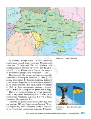§18. Українська держава на історичних картах у різні часи свого існування 105
Із появою наприкінці XV ст. козацтва
розпочався новий етап творення Української
держави. У середині XVI ст. козаки, що
контро­
лювали степові простори від Півден­
ного Бугу до Сіверського Дінця, заснували
за порогами Дніпра свій осередок — Січ.
Запорозька Січ мала свої закони, звичаї,
визначену територію, військо. У 1648 р. ко­
заки, очолювані Б. Хмельницьким, підняли
українців на боротьбу за відновлення держави
та її незалежність. На звільненій території
в 1649 р. було засновано козацьку держа­
ву — Військо Запорозьке (Гетьманщину).
Проте сусідні держави не були зацікав­
лені в існуванні Гетьманщини. У 1764 р. її
поглинула Російська імперія. У 1775 р. була
знищена Запорозька Січ.
Українська держава знову заявила про себе
на початку XX ст. Проте знадобилося 70 ро­
ків боротьби, щоб 24 серпня 1991 р. на кар­
ті світу постала незалежна держава Україна.
Територія сучасної України
Полтава
Варшава
Житомир
Луцьк
Рівне
Львів
Тернопіль
Хмельницький Вінниця
Івано-Франківськ
Ужгород
Чернівці
Кишинів
Одеса
Миколаїв
Запоріжжя
Дніпро
Черкаси
Кропивницький
Харків
Суми
Донецьк
Луганськ
Херсон
Севастополь
Сімферополь
Чернігів
КИЇВ
Дністер
Пів
д
.
Бу
г
Д
н
і
п
р
о
Десна
Дон
Кубань
Ч О Р Н Е М О Р Е
АЗОВСЬКЕ
МОРЕ
Р У М У Н І Я
М
О
Л
Д
О
В
А
СЛОВАЧЧИ
Н
А
У
Г
О
Р
Щ
И
Н
А
П О Л Ь Щ А
Р
О
С
І
Я
Сівер. Д онець
Прип’ять
Г
о
р
и
н
ь
В
і
с
л
а
З
а
х
.
Б
у
г
Дні
п
р
о
П
р
у
т
Дунай
Дунай
С
и
р
е
т
О
л
т
М
уреш
Б І Л О Р У С Ь
24 серпня — День Незалежності
України
П
і
д
р
у
ч
н
и
к
В
и
д
а
в
н
и
ц
т
в
о
"
Р
а
н
о
к
"
 