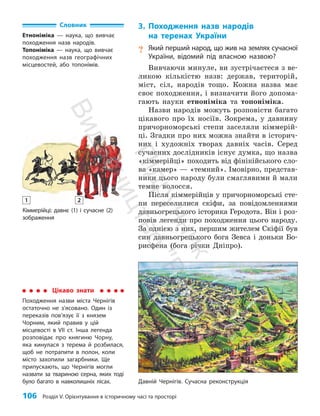 106 Розділ V. Орієнтування в історичному часі та просторі
Кіммерійці: давнє (1) і сучасне (2)
зображення
3. Походження назв народів
на теренах України
? Який перший народ, що жив на землях сучасної
України, відомий під власною назвою?
Вивчаючи минуле, ви зустрічаєтеся з ве­
ликою кількістю назв: держав, територій,
міст, сіл, народів тощо. Кожна назва має
своє походження, і визначити його допома­
гають науки етноніміка та топоніміка.
Назви народів можуть розповісти багато
цікавого про їх носіїв. Зокрема, у давнину
причорноморські степи заселяли кіммерій­
ці. Згадки про них можна знайти в історич­
них і художніх творах давніх часів. Серед
сучасних дослідників існує думка, що назва
«кіммерійці» походить від фінікійського сло­
ва «камер» — «темний». Імовірно, представ­
ники цього народу були смаглявими й мали
темне волосся.
Після кіммерійців у причорноморські сте­
пи переселилися скіфи, за повідомленнями
давньогрецького історика Геродота. Він і роз­
повів легенди про походження цього народу.
За однією з них, першим жителем Скіфії був
син давньогрецького бога Зевса і доньки Бо­
рисфена (бога річки Дніпро).
Цікаво знати
Походження назви міста Чернігів
остаточно не з’ясовано. Один із
переказів пов’язує її з князем
Чорним, який правив у цій
місцевості в VII ст. Інша легенда
розповідає про княгиню Чорну,
яка кинулася з терема й розбилася,
щоб не потрапити в полон, коли
місто захопили загарбники. Ще
припускають, що Чернігів могли
назвати за твариною серна, яких тоді
було багато в нав­
колишніх лісах. Давній Чернігів. Сучасна реконструкція
Словник
Етноніміка — наука, що вивчає
походження назв народів.
Топоніміка — наука, що вивчає
походження назв географічних
місцевостей, або топонімів.
1 2
П
і
д
р
у
ч
н
и
к
В
и
д
а
в
н
и
ц
т
в
о
"
Р
а
н
о
к
"
 