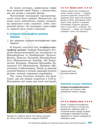 §18. Українська держава на історичних картах у різні часи свого існування 107
Цікаво знати
Чимало версій має походження
назви племен слов’ян — предків
сучасних українців. Їхньою бать-
ківщиною були землі між річками
Дніпро й Вісла. Дослідники пов’я­
зують назву слов’ян із певними
топонімами: Славутич (Дніпро),
Случ та інші або зі «словом». Так,
«слов’яни» — «люди, що говорять
словами» (тобто «по-нашому»).
За іншою легендою, прабатьками скіфів
були ан­
тичний герой Геракл і дівчина-змія,
яку він зустрів у заплавах Дніпра.
Наступними володарями причорномор­
ських степів були сармати. Вважається, що
назва цього войовничого народу походить
від іранського слова «саромат», тобто «опе­
резаний мечем». За легендами, серед скіфів
та сарматів було плем’я амазонок.
4. Історико-етнографічні регіони
України
? Що зумовило історико-етнографічний поділ
України?
В Україні склалися такі історико-етно­
графічні регіони: Середнє Подні­
пров’я (Се­
редня Наддніпрянщина), що поділяється на
Правобережжя та Лівобережжя, Полісся,
Волинь, Поділля, Галичина, Підкарпатська
Русь (Підкарпатська Україна, або Закар­
паття), Буковина, Південна Бессарабія, За­
порозька Січ (Запорожжя), Донщина (До­
неччина), Слобожанщина. Також за межами
сучасної України в сусідніх державах існують
регіони, заселені переважно українцями.
Так, назва Галичина походить від міста
Галич, про яке вперше згадується в 1113 р.
Походження цієї назви одні вчені пов’язують
Словник
Історико-етнографічний регіон —
територія, що охоплює межі
проживання певного народу.
Сарматський воїн.
Сучасний малюнок
Зверніть увагу
Назви історико-етнографічних
регіонів містяться в історичних
документах, символіці краю та
історичній пам’яті народу. Історико-
етнографічні особливості регіону
обумовлені й певною своєрідністю
природних умов.
Буковий ліс. Первісні букові ліси Карпат належать
до Списку об’єктів Світової спадщини ЮНЕСКО
П
і
д
р
у
ч
н
и
к
В
и
д
а
в
н
и
ц
т
в
о
"
Р
а
н
о
к
"
 