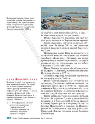 108 Розділ V. Орієнтування в історичному часі та просторі
зі слов’янським племенем галичів, а інші —
із невеликим чорним птахом галкою.
Назва Закарпаття підказує, що цей ре­
гіон розташований за Карпатськими горами.
Слово Буковина спочатку означало «бу­
ковий ліс». Із кінця XV ст. так називали
вкритий буковими лісами правий берег річ­
ки Прут.
Походження назви Волинь пов’язують із
давньо­
слов’янським топонімом, що означає
«горбиста місцевість». Спочатку, на думку
прихильників такого тлумачення, Волинню
називали місто, розташоване на пагорбах,
а пізніше — весь цей край.
Назва Поділля походить від місцевого сло­
ва дол (діл) — пониззя, рівнина між горами.
Ця назва відома з ХIV ст.
Лісистий характер місцевості спричинив
виникнення назви Полісся.
Назва Слобожанщина має історичне по­
ходження. Поселення, які були засновані на
території цього краю в XVII ст., називали
слободами. Їхніх жителів звільняли від спла­
ти податків (робили «свободними»), щоб за­
охотити людей селитися на цих землях.
Назви кількох регіонів пов’язані з річками
України. За порогами Дніпра розташоване За­
порожжя, а в його середній течії на правому
й лівому берегах річки в напрямку її течії —
Середнє Подніпров’я з поділом на Правобе­
режжя та Лівобережжя. Від назв річок Дон,
Сіверський Донець походить назва Донщина
(Донеччина).
Цікаво знати
Цікавими є версії про походження
назв українських річок. Так, слово
Буг у давніх слов’ян означало
«течія». Дністер походить від
скіфських слів «дуї істрос» — «річка
швидка». Дніпро, який скіфи
називали Данапріс, пов’язують зі
словосполученням «дана апара» —
«водяна глибочінь».
? 1) Яку інформацію, на вашу
думку, можна дізнатися
з наведених назв?
2) Зробіть висновок: як
топоніміка допомагає
у вивченні історії?
Дніпровські пороги. Зараз вони
ховаються у водах Дніпровського
водосховища, яке було створене
після завершення будівництва
греблі Дніпровської (Запорізької)
гідроелектростанції в 1932 р.
П
і
д
р
у
ч
н
и
к
В
и
д
а
в
н
и
ц
т
в
о
"
Р
а
н
о
к
"
 