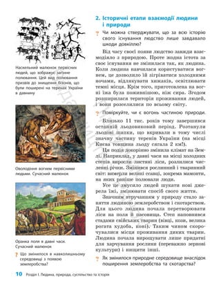 10 Розділ I. Людина, природа, суспільство та історія
2. Історичні етапи взаємодії людини
і природи
? Чи можна стверджувати, що за всю історію
свого існування людство лише завдавало
шкоди довкіллю?
Від часу своєї появи людство завжди взає­
модіяло з природою. Проте жодна істота за
своє існування не змінилася так, як людина.
Коли людина навчилася користуватися вог­
нем, це дозволило їй зігріватися холодними
ночами, відлякувати хижаків, освітлювати
темні місця. Крім того, приготовлена на вог­
ні їжа була поживнішою, ніж сира. Згодом
розширилася територія проживання людей,
і вони розселилися по всьому світу.
? Поміркуйте, чи є вогонь частиною природи.
Близько 11 тис. років тому завершився
останній льодовиковий період. Розтанули
льодові шапки, що вкривали в тому числі
значну частину теренів України (на місці
Києва товщина льоду сягала 2 км!).
Ця подія докорінно змінила клімат на Зем­
лі. Наприклад, у давні часи на місці холодних
степів виросли листяні ліси, розлилися чис­
ленні річки. Змінився рослинний і тваринний
світ: вимерли великі ссавці, зокрема мамонти,
на яких раніше полювали люди.
Усе це змусило людей шукати нові дже­
рела їжі, змінювати спосіб свого життя.
Значним втручанням у природу стало за­
няття людиною землеробством і скотарством.
Для цього людина почала перетворювати
ліси на поля й пасовища. Степ наповнився
стадами свійських тварин (вівці, кози, велика
рогата худоба, коні). Таким чином скоро­
чувалися місця проживання диких тварин.
Людина почала вирощувати лише придатні
для харчування рослини (переважно зернові
культури) і нищити інші.
? Як змінилося природне середовище внаслідок
поширення землеробства та скотарства?
Оволодіння вогнем первісними
людьми. Сучасний малюнок
Наскельний малюнок первісних
людей, що зображує загінне
полювання. Цей вид полювання
призвів до знищення бізонів, що
були поширені на теренах України
в давнину
Оранка поля в давні часи.
Сучасний малюнок
?
? Що змінилося в навколишньому
середовищі з появою
землеробства?
П
і
д
р
у
ч
н
и
к
В
и
д
а
в
н
и
ц
т
в
о
"
Р
а
н
о
к
"
 