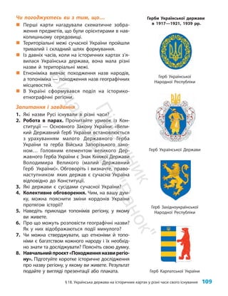 §18. Українська держава на історичних картах у різні часи свого існування 109
Чи погоджуєтесь ви з тим, що…
„
„ Перші карти нагадували схематичне зобра-
ження предметів, що були орієнтирами в нав­
колишньому середовищі.
„
„ Територіальні межі сучасної України пройшли
тривалий і складний шлях формування.
„
„ Із давніх часів, коли на історичних картах з’я­
вилася Українська держава, вона мала різні
назви й територіальні межі.
„
„ Етноніміка вивчає походження назв народів,
а топоніміка — походження назв географічних
місцевостей.
„
„ В Україні сформувався поділ на історико-
етнографічні регіони.
Запитання і завдання
1. Які назви Русі існували в різні часи?
2. Робота в парах. Прочитайте уривок із Кон-
ституції — Основного Закону України: «Вели-
кий Державний Герб України встановлюється
з урахуванням малого Державного Герба
України та герба Війська Запорізького зако-
ном… Головним елементом великого Дер-
жавного Герба України є Знак Княжої Держави
Володимира Великого (малий Державний
Герб України)». Обговоріть і визначте, право-
наступником яких держав є сучасна Україна
відповідно до Конституції.
3. Які держави є сусідами сучасної України?
4. Колективне обговорення. Чим, на вашу дум-
ку, можна пояснити зміни кордонів України
протягом історії?
5. Наведіть приклади топонімів регіону, у якому
ви живете.
6. Про що можуть розповісти географічні назви?
Як у них відображаються події минулого?
7. Чи можна стверджувати, що етноніми й топо-
німи є багатством кожного народу і їх необхід-
но знати та досліджувати? Поясніть свою думку.
8. Навчальнийпроєкт«Походженняназвирегіо­
ну». Підготуйте коротке історичне дослідження
про назву регіону, у якому ви живете. Результат
подайте у вигляді презентації або плаката.
Герб Української Держави
Герб Української
Народної Республіки
Герб Західноукраїнської
Народної Республіки
Герб Карпатської України
Герби Української держави
в 1917—1921, 1939 рр.
П
і
д
р
у
ч
н
и
к
В
и
д
а
в
н
и
ц
т
в
о
"
Р
а
н
о
к
"
 