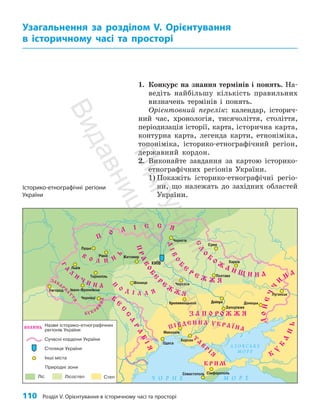 110 Розділ V. Орієнтування в історичному часі та просторі
1. Конкурс на знання термінів і понять. На­
ведіть найбільшу кількість правильних
визначень термінів і понять.
Орієнтовний перелік: календар, історич­
ний час, хронологія, тисячоліття, століття,
періодизація історії, карта, історична карта,
контурна карта, легенда карти, етноніміка,
топоніміка, історико-етнографічний регіон,
державний кордон.
2. Виконайте завдання за картою історико-
етнографічних регіонів України.
1) Покажіть історико-етнографічні регіо­
ни, що належать до західних областей
України.
Узагальнення за розділом V. Орієнтування
в історичному часі та просторі
Дніпро
Кропивницький
Історико-етнографічні регіони
України
П
і
д
р
у
ч
н
и
к
В
и
д
а
в
н
и
ц
т
в
о
"
Р
а
н
о
к
"
 