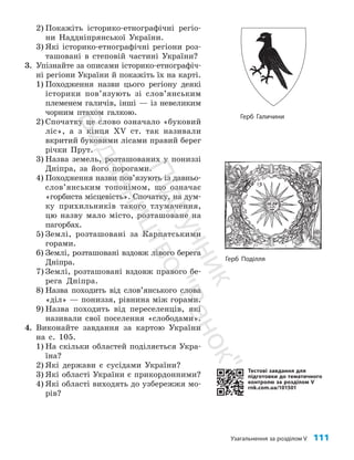 Узагальнення за розділом V 111
2) Покажіть історико-етнографічні регіо­
ни Наддніпрянської України.
3) Які історико-етнографічні регіони роз­
ташовані в степовій частині України?
3. Упізнайте за описами історико-етнографіч­
ні регіони України й покажіть їх на карті.
1) Походження назви цього регіону деякі
історики пов’язують зі слов’янським
племенем галичів, інші — із невеликим
чорним птахом галкою.
2) Спочатку це слово означало «буковий
ліс», а з кінця XV ст. так називали
вкритий буковими лісами правий берег
річки Прут.
3) Назва земель, розташованих у пониззі
Дніпра, за його порогами.
4) Походження назви пов’язують із давньо­
сло­
в’янським топонімом, що означає
«гор­
биста місцевість». Спочатку, на дум­
ку прихильників такого тлумачення,
цю назву мало місто, розташоване на
пагорбах.
5) Землі, розташовані за Карпатськими
горами.
6) Землі, розташовані вздовж лівого берега
Дніпра.
7) Землі, розташовані вздовж правого бе­
рега Дніпра.
8) Назва походить від слов’янського слова
«діл» — пониззя, рівнина між горами.
9) Назва походить від переселенців, які
називали свої поселення «слободами».
4. Виконайте завдання за картою України
на с. 105.
1) На скільки областей поділяється Укра­
їна?
2) Які держави є сусідами України?
3) Які області України є прикордонними?
4) Які області виходять до узбережжя мо­
рів?
Тестові завдання для
підготовки до тематичного
контролю за розділом V
rnk.com.ua/101501
Герб Галичини
Герб Поділля
П
і
д
р
у
ч
н
и
к
В
и
д
а
в
н
и
ц
т
в
о
"
Р
а
н
о
к
"
 