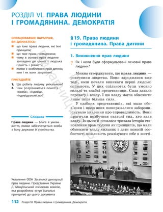 112 Розділ VI. Права людини і громадянина. Демократія
§19. Права людини
і громадянина. Права дитини
1. Виникнення прав людини
? Як і коли були сформульовані основні права
людини?
Можна стверджувати, що права людини —
ровесники людства. Вони зародилися вже
тоді, коли почали виникати перші людські
спільноти. У цих спільнотах були умовно
сильні та слабкі представники. Сила давала
перевагу і владу. І цю владу могла обме­
жи­
ти
лише інша більша сила.
У слабких представників, які мали обо­
в’язки і щодо яких поширювалися заборони,
існувало уявлення про справедливість. Вони
прагнули позбутися сваволі тих, хто взяв
владу. Із цього й почалася тривала історія ста­
новлення прав людини як принципів, що мали
обмежи­
ти владу сильних і дати кожній осо­
бистості можливість реалізувати себе в житті.
РОЗДІЛ VI. ПРАВА ЛЮДИНИ
І ГРОМАДЯНИНА. ДЕМОКРАТІЯ
Ухвалення ООН Загальної декларації
прав людини. Представник України
Д. Мануїльський очолював комісію,
яка розробляла вступ (загальні
принципи) до цього документа
ОПРАЦЮВАВШИ ПАРАГРАФ,
ВИ ДІЗНАЄТЕСЬ:
„
„ що таке права людини, які їхні
принципи;
„
„ що таке права громадянина;
„
„ чому в основу прав людини
закладено дві цінності: людська
гідність і рівність;
„
„ якими є особливості прав дитини,
ким і як вони закріплені.
ПРИГАДАЙТЕ
1. Що робить людину унікальною?
2. Чим розрізняються поняття
«особа», «індивід»,
«індивідуальність»?
Словник
Права людини — блага й умови
життя, якими забезпечується особа
з боку держави й суспільства.
П
і
д
р
у
ч
н
и
к
В
и
д
а
в
н
и
ц
т
в
о
"
Р
а
н
о
к
"
 