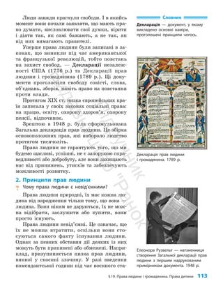 §19. Права людини і громадянина. Права дитини 113
Люди завжди прагнули свободи. І в якийсь
момент вони почали заявляти, що мають пра­
во думати, висловлювати свої думки, вірити
і діяти так, як самі бажають, а не так, як
від них вимагають правителі.
Уперше права людини були записані в за­
конах, що виникли під час американської
та французької революцій, тобто повстань
на захист свобод, — Декларації незалеж­
ності США (1776 р.) та Декларації прав
людини і громадянина (1789 р.). Ці доку­
менти проголосили свободу совісті, слова,
об’єд­
нань, зборів, навіть право на повстання
проти влади.
Протягом ХІХ ст. низка європейських кра­
їн записала у своїх законах соціальні права:
на працю, освіту, охорону здоров’я, охорону
пенсії, відпочинок.
Зрештою в 1948 р. була сформульована
Загальна декларація прав людини. Це збірка
основоположних прав, які вибороло людство
протягом тисячоліть.
Права людини не гарантують того, що ми
будемо щасливі, успішні, не є запорукою спра­
ведливості або добробуту, але вони захищають
нас від принижень, утисків та забезпечують
можливості розвитку.
2. Принципи прав людини
? Чому права людини є невід’ємними?
Права людини природні, їх має кожна лю­
дина від народження тільки тому, що вона —
людина. Вони ніким не даруються, їх не мож­
на відібрати, заслужити або купити, вони
просто існують.
Права людини невід’ємні. Це означає, що
їх не можна втратити, оскільки вони сто­
суються самого факту існування людини.
Однак за певних обставин дії деяких із них
можуть бути припинені або обмежені. Напри­
клад, призупиняється низка прав людини,
вин­
ної у скоєнні злочину. У разі введення
комендантської години під час воєнного ста­
Декларація прав людини
і громадянина. 1789 р.
Елеонора Рузвельт — натхненниця
створення Загальної декларації прав
людини з першим надрукованим
примірником документа. 1948 р.
Словник
Декларація — документ, у якому
викладено основні наміри,
проголошені принципи чогось.
П
і
д
р
у
ч
н
и
к
В
и
д
а
в
н
и
ц
т
в
о
"
Р
а
н
о
к
"
 