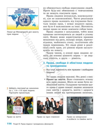 114 Розділ VI. Права людини і громадянина. Демократія
ну обмежується свобода пересування людей.
Проте будь-які обмеження є тимчасовими
та не можуть скасувати прав.
Права людини неподільні, взаємозалеж­
ні, але не взаємозамінні. Часто реалізація
одного права залежить від існування бага­
тьох інших прав, і немає жодного права,
яке було б важливішим за інші. Натомість
жодне право не може замінити собою інше.
Права людини є загальними, тобто вони
однаково застосовуються до людей в усьому
світі. Кожен може користуватися правами
незалежно від раси, кольору шкіри, віроспо­
відання, майнового стану, політичних або
інших переконань. Усі люди рівні в реалі­
зації своїх прав, усі рівною мірою заслуго­
вують на повагу.
Таким чином, в основі прав людини ле­
жать дві основні цінності: перша — це люд­
ська гідність, а друга — рівність.
3. Права, свободи й обов’язки людини
та громадянина
? Яка існує відмінність між правами і свободами
людини?
Усі права людини важливі. Ось деякі з них:
y
y Право на життя. Воно становить основу
всіх прав людини. Ніхто не може бути по­
збавлений життя. Складовою частиною цьо­
го права є право кожної людини захищати
своє життя і здоров’я, життя і здо­
ров’я
інших людей від протиправних посягань.
Плакат до Міжнародного дня захисту
прав людини
Право на життя Право на гідне ставлення Право на невтручання
в особисте та сімейне життя
?
? Доберіть ілюстрації до зазначених
на с. 114—116 прав людини.
Підготуйте презентацію.
П
і
д
р
у
ч
н
и
к
В
и
д
а
в
н
и
ц
т
в
о
"
Р
а
н
о
к
"
 