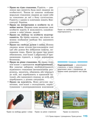 §19. Права людини і громадянина. Права дитини 115
y
y Право на гідне ставлення. Гідність — уяв­
лення про цінність будь-якої людини як
особистості. Також це означає особ­
ливе
моральне ставлення людини до самої себе
та ставлення до неї з боку су­
с­
пільства.
Гідність є одним із ключових понять Кон­
ституції України.
y
y Право на невтручання в особисте та сі­
мейне життя. Людина сама визначає своє
особисте життя й можливість ознайом­
лення з ним інших людей.
y
y Право на свободу та особисту недотор­
канність. Це право означає, що нікого не
можна позбавити свободи без законного
рішення.
y
y Право на свободу думки і слова. Кожна
людина може вільно висловлювати свої
ідеї або думки без небезпеки помсти, по­
карання тощо. Проте це право має деякі
обмеження, пов’язані з обра`зами й при­
ниженням гідності, а також державною
безпекою.
y
y Право на рівне ставлення. Це право тісно
пов’я­­зане з принципом недискримінації.
Він означає заборону необґрунтованого
відмінного ставлення (встановлення роз­
різнень, винятків, обмежень або переваг)
до осіб, які перебувають в однаковій си­
туації, або однакового підходу до осіб, які
перебувають у різних ситуаціях.
y
y Право на власність. Воно регулює від­
носини, пов’язані з володінням, корис­
туванням і розпорядженням власником
Словник
Недискримінація — рівноправне
ставлення, а також створення
додаткових умов і середовища, де
людина може реалізувати свої права.
Право на рівне ставлення Право на власність
Право на свободу та особисту
недоторканність
Право на свободу думки і слова
П
і
д
р
у
ч
н
и
к
В
и
д
а
в
н
и
ц
т
в
о
"
Р
а
н
о
к
"
 
