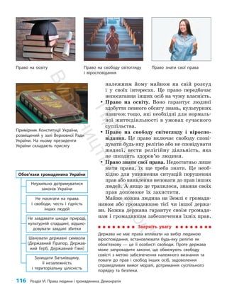 116 Розділ VI. Права людини і громадянина. Демократія
належним йому майном на свій розсуд
і у своїх інтересах. Це право передбачає
непосягання інших осіб на чужу власність.
y
y Право на освіту. Воно гарантує людині
здобуття певного обсягу знань, культурних
навичок тощо, які необхідні для нормаль­
ної життєдіяльності в умовах сучасного
суспільства.
y
y Право на свободу світогляду і віроспо­
відання. Це право включає свободу спові­
дувати будь-яку релігію або не спові­
дувати
жодної, вести релігійну діяльність, яка
не шкодить здоров’ю людини.
y
y Право знати свої права. Недостатньо лише
мати права, їх ще треба знати. Це необ­
хідно для уникнення ситуацій порушення
прав або виявлення неповаги до прав інших
людей. А якщо це трапилося, знання своїх
прав допоможе їх захистити.
Майже кожна людина на Землі є громадя­
нином або громадянкою тієї чи іншої держа­
ви. Кожна держава гарантує своїм громадя­
нам і громадянкам забезпечення їхніх прав.
Примірник Конституції України,
розміщений у залі Верхов­
ної Ради
України. На ньому президенти
України складають присягу
Зверніть увагу
Держава не має права впливати на вибір людиною
віросповідання, встановлювати будь-яку релігію як
обов’язкову — це її особисті свободи. Проте держава
може запровадити закони, що обмежують свободу
совісті з метою забезпечення належного визнання та
поваги до прав і свобод інших осіб, задоволення
справедливих вимог моралі, дотримання суспільного
порядку та безпеки.
Неухильно дотримуватися
законів України
Не посягати на права
і свободи, честь і гідність
інших людей
Не завдавати шкоди природі,
культурній спадщині, відшко-
довувати завдані збитки
Шанувати державні символи
(Державний Прапор, Держав-
ний Герб, Державний Гімн)
Захищати Батьківщину,
її незалежність
і територіальну цілісність
Обов’язки громадянина України
Право знати свої права
Право на свободу світогляду
і віросповідання
Право на освіту
П
і
д
р
у
ч
н
и
к
В
и
д
а
в
н
и
ц
т
в
о
"
Р
а
н
о
к
"
 