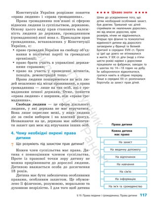 §19. Права людини і громадянина. Права дитини 117
Конституція України розрізняє поняття
«права людини» і «права громадянина».
Права громадянина пов’я­
зані зі сферою
відносин людини із суспільством, державою.
Основу цього виду прав становить належ­
ність людини до держави, громадянином
(громадянкою) якої вона є. Прик­
ладом прав
громадянина, встановлених у Конституції
України, є:
y
y право громадян України на свободу об’єд­
нання в політичні партії та громадські
організації;
y
y право брати участь в управлінні держав­
ними справами;
y
y право на участь у проведенні мітингів,
походів, демонстрацій тощо.
Права людини поширюються на всіх лю­
дей незалежно від місця проживання, а права
громадянина — лише на тих осіб, які є гро­
мадянами певної держави. Отже, поняття
«права людини» є ширшим, ніж «права гро­
мадянина».
Свободи людини — це сфери діяльності
людини, у які держава не має втручатися.
Вона лише окреслює межі, у яких людина
діє за своїм вибором і на власний розсуд.
Незважаючи на це, держава має забезпечи­
ти захист цих меж від втручання інших осіб.
4. Чому необхідні окремі права
дитини
? Що розуміють під захистом прав дитини?
Кожен член суспільства має права. Ди­
тина є пов­
ноцінним членом суспільства.
Проте із правової точки зору дитину не
можна прирівнювати до дорослої людини.
Дитиною вважається особа до досягнення
18 років.
Дитина має бути забезпечена особливими
правами, особ­
ливим захистом. Це обумов­
лено її фізичною, розумовою, моральною та
духовною незрілістю. І для того щоб дитина
Цікаво знати
Шлях до усвідомлення того, що
дітям необхідний особливий захист,
був довгим. Тривалий час дітей
сприймали як «маленьких дорослих»,
які від власне дорослих, крім
розмірів, нічим не відрізняються.
Уперше про фізичні та психологічні
відмінності дитини від дорослого
заговорили у Франції та Великій
Британії в середині XVIII ст. Проте
ці ідеї ще довго не втілювалися
в життя. У ХІХ ст. діти (іноді з п’яти-
шести років) нарівні з дорослими
працювали на фабриках, заводах та
в шахтах по 14—18 годин на добу.
Їм заборонялося відволікатися,
гратися навіть в обідню перерву.
Лише в середині ХХ ст. розпочалася
боротьба за захист прав дітей.
Права дитини
На захист
На медичну допомогу
На відпочинок
На навчання
На сім’ю
На інформацію
На ім’я та громадянство
Кожна дитина
має право
П
і
д
р
у
ч
н
и
к
В
и
д
а
в
н
и
ц
т
в
о
"
Р
а
н
о
к
"
 