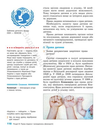 118 Розділ VI. Права людини і громадянина. Демократія
Емблема дитячого фонду
ООН — ЮНІСЕФ
стала зрілою людиною в усьому, їй необ­
хідно мати певні додаткові можливості.
Тому інтереси дитини в усіх видах діяль­
ності ставляться вище за інтереси дорослих
та держави.
Права людини починаються з прав дитини.
Необхідність захисту прав дитини ви­
никає тоді, коли порушуються її права,
незалежно від того, чи усвідомлює це сама
дитина.
Права дитини захищають органи опіки
та піклування, органи державної влади або
місцевого самоврядування, громадські орга­
нізації та судові установи.
5. Права дитини
? Якими документами закріплені права
дитини?
Світові стандарти в галузі дотримання
прав дитини закріплені в кількох важливих
документах. Ще в 1924 р. було прийнято
Женевську декларацію прав дитини. Питан­
ня захисту прав дитини знайшли відобра­
ження в Загальній декларації прав людини
1948 р. У 1959 р. ООН затвердила Декла­
рацію прав дитини, яка справила значний
вплив на політику різних держав. У 1989 р.
було прийнято Конвенцію про права дити­
ни, яку вважають своєрідною дитячою Кон­
ституцією. Вона допомогла змінити на краще
життя дітей в усьому світі.
Словник
Конвенція — міжнародна угода
з певних питань.
Зверніть увагу
Пам’ятайте, що ви — людина, ніхто
не може вас ображати, бити,
­
несправедливо поводитися з вами.
Якщо ваші права порушують, ви
можете звернутися по допомогу та
захист до служби у справах дітей,
центру соціальних служб для сім’ї,
дітей і молоді, поліції за місцем
проживання, а також до
Уповноваженого Верховної Ради
України з прав людини або
Уповноваженого Президента
України з прав дитини.
«Борітеся — поборете…». Права
потрібно вміти відстоювати
?
? Що, на вашу думку, відображає
цей плакат?
П
і
д
р
у
ч
н
и
к
В
и
д
а
в
н
и
ц
т
в
о
"
Р
а
н
о
к
"
 