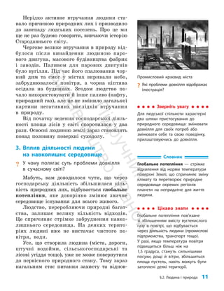 §2. Людина і природа 11
Нерідко активне втручання людини ста­
вало причиною природних лих і призводило
до занепаду людських поселень. Про це ми
ще не раз будемо говорити, вивчаючи історію
Стародавнього світу.
Чергове велике втручання в природу від­
булося після винайдення людиною паро­
вого двигуна, масового будівництва фабрик
і заводів. Паливом для парових двигунів
було вугілля. Під час його спалювання чор­
ний дим та смог у містах вкривали небо,
забруднювалося повітря, а чорна кіптява
осідала на будинках. Згодом людство по­
чало використовувати й інше паливо (нафту,
природний газ), але це не змінило загальної
картини негативних наслідків втручання
в природу.
Від початку ведення господарської діяль­
ності площа лісів у світі скоротилася у два
рази. Освоєні людиною землі зараз становлять
понад половину поверхні суходолу.
3. Вплив діяльності людини
на навколишнє середовище
? У чому полягає суть проблеми довкілля
в сучасному світі?
Мабуть, вам доводилося чути, що через
господарську діяльність збільшилася кіль­
кість природних лих, відбувається глобальне
потепління, яке докорінно змінює звичне
середовище існування для всього живого.
Людство, переробляючи природні багат­
ства, залишає велику кількість відходів.
Це спричиняє стрімке забруднення навко­
лишнього сере­
довища. На деяких терито­
ріях людині вже не вистачає чистого по­
вітря, води.
Усе, що створила людина (міста, дороги,
штучні водойми, сільськогосподарські та
лісові угіддя тощо), уже не може повернутися
до первісного природного стану. Тому зараз
нагальним стає питання захисту та віднов­
Промисловий краєвид міста
?
? Які проблеми довкілля відображає
ілюстрація?
Цікаво знати
Глобальне потепління пов’язане
зі збільшенням вмісту вуглекислого
газу в повітрі, що відбувається
через діяльність людини (промислові
підприємства, транспорт тощо).
У разі, якщо температура повітря
підвищиться більш ніж на
1,5 градуса, стануть сильнішими
посухи, дощі й вітри, збільшиться
площа пустель, навіть можуть бути
затоп­
лені деякі території.
Словник
Глобальне потепління — стрімке
відхилення від норми температури
поверхні Землі, що спричиняє зміну
клімату та перетворює природне
середовище окремих регіонів
планети на непридатне для життя
людини.
Зверніть увагу
Для людської спільноти характерні
два шляхи пристосування до
природного середовища: змінювати
довкілля для своїх потреб або
змінювати себе та свою поведінку,
прилаштовуючись до довкілля.
П
і
д
р
у
ч
н
и
к
В
и
д
а
в
н
и
ц
т
в
о
"
Р
а
н
о
к
"
 