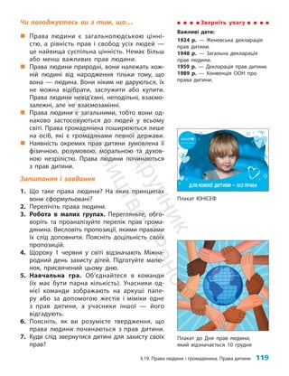 §19. Права людини і громадянина. Права дитини 119
Чи погоджуєтесь ви з тим, що…
„
„ Права людини є загальнолюдською цінні­
стю, а рівність прав і свобод усіх людей —
це найвища суспільна цінність. Немає більш
або менш важливих прав людини.
„
„ Права людини природні, вони належать кож-
ній людині від народження тільки тому, що
вона — людина. Вони ніким не даруються, їх
не можна відібрати, заслужити або купити.
Права людини невід’ємні, неподільні, взаємо-
залежні, але не взаємозамінні.
„
„ Права людини є загальними, тобто вони од-
наково застосовуються до людей у всьому
світі. Права громадянина поширюються лише
на осіб, які є громадянами певної держави.
„
„ Наявність окремих прав дитини зумовлена її
фізичною, розумовою, моральною та духов­
ною незрілістю. Права людини починаються
з прав дитини.
Запитання і завдання
1. Що таке права людини? На яких принципах
вони сформульовані?
2. Перелічіть права людини.
3. Робота в малих групах. Перегляньте, обго-
воріть та проаналізуйте перелік прав грома-
дянина. Висловіть пропозиції, якими правами
їх слід доповнити. Поясніть доцільність своїх
пропозицій.
4. Щороку 1 червня у світі відзначають Міжна-
родний день захисту дітей. Підготуйте малю-
нок, присвячений цьому дню.
5. Навчальна гра. Об’єднайтеся в команди
(їх має бути парна кількість). Учасники од-
нієї команди зображають на аркуші папе-
ру або за допомогою жестів і міміки одне
з прав дитини, а учасники іншої — його
відгадують.
6. Поясніть, як ви розумієте твердження, що
права людини починаються з прав дитини.
7. Куди слід звернутися дитині для захисту своїх
прав?
Зверніть увагу
Важливі дати:
1924 р. — Женевська декларація
прав дитини.
1948 р. — Загальна декларація
прав людини.
1959 р. — Декларація прав дитини.
1989 р. — Конвенція ООН про
права дитини.
Плакат до Дня прав людини,
який відзначається 10 грудня
Плакат ЮНІСЕФ
П
і
д
р
у
ч
н
и
к
В
и
д
а
в
н
и
ц
т
в
о
"
Р
а
н
о
к
"
 