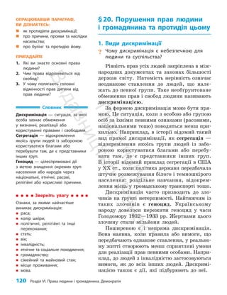 120 Розділ VI. Права людини і громадянина. Демократія
§20. Порушення прав людини
і громадянина та протидія цьому
1. Види дискримінації
? Чому дискримінація є небезпечною для
людини та суспільства?
Рівність прав усіх людей закріплена в між­
народних документах та законах більшо­
сті
держав світу. Натомість нерівність означає
неод­
накове ставлення до людей, що нале­
жать до певної групи. Таке необґрунтоване
обмеження прав і свобод людини називають
дискримінацією.
За формою дискримінація може бути пря­
мою. Це ситуація, коли з особою або групою
осіб за їхніми певними ознаками (расовими,
національними тощо) поводяться менш при­
хильно. Наприклад, в історії відомий такий
вид прямої дискримінації, як сегрегація —
відокремлення якоїсь групи людей із забо­
роною користуватися благами або перебу­
вати там, де є представники інших груп.
В історії відомий приклад сегрегації в США
у ХХ ст., коли політика держави передбачала
штучне розмежування білого і темно­
шкі­
рого
населення: роздільне навчання, відокрем­
лення місць у громадському транспорті тощо.
Дискримінація часто призводить до зло­
чинів на ґрунті нетерпимості. Найтяжчим із
таких злочинів є геноцид. Українському
народу довелося пережити геноцид у часи
Голодомору 1932—1933 рр. Жертвами цього
злочину стали мільйони людей.
Поширеною є і непряма дискримінація.
Вона наявна, коли правила або вимоги, що
передбачають однакове ставлення, у реально­
му житті створюють менш сприятливі умови
для реалізації прав певними особами. Напри­
клад, до людей з інвалідністю застосовуються
вимоги, як до всіх інших людей. Дискримі­
нацією також є дії, які підбурюють до неї.
Зверніть увагу
Ознаки, за якими найчастіше
виникає дискримінація:
„
„ раса;
„
„ колір шкіри;
„
„ політичні, релігійні та інші
переконання;
„
„ стать;
„
„ вік;
„
„ інвалідність;
„
„ етнічне та соціальне походження;
„
„ громадянство;
„
„ сімейний та майновий стан;
„
„ місце проживання;
„
„ мова.
ОПРАЦЮВАВШИ ПАРАГРАФ,
ВИ ДІЗНАЄТЕСЬ:
„
„ як протидіяти дискримінації;
„
„ про причини, прояви та наслідки
насильства;
„
„ про булінг та протидію йому.
ПРИГАДАЙТЕ
1. Які ви знаєте основні права
людини?
2. Чим права відрізняються від
свобод?
3. У чому полягають головні
відмінності прав дитини від
прав людини?
Словник
Дискримінація — ситуація, за якої
особа зазнає обмеження
у визнанні, реалізації або
користуванні правами і свободами.
Сегрегація — відокремлення
якоїсь групи людей із забороною
користуватися благами або
перебувати там, де є представники
інших груп.
Геноцид — цілеспрямовані дії
з метою знищення окремих груп
населення або народів через
національні, етнічні, расові,
релігійні або корисливі причини.
П
і
д
р
у
ч
н
и
к
В
и
д
а
в
н
и
ц
т
в
о
"
Р
а
н
о
к
"
 