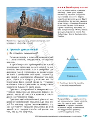 §20. Порушення прав людини і громадянина та протидія цьому 121
?
? Розгляньте схему та поясніть,
як виникає дискримінація.
Дискримінація
Нетерпимість
Упередження
2. Протидія дискримінації
? Як протидіяти дискримінації?
Першочерговим у протидії дискримінації
є її розпізнання, засудження, покарання
вин­них.
У сучасному світі пропагується не тільки
рівноправне ставлення до всіх людей та від­
сутність дискримінації, але й створення до­
даткових умов і середовища, де кожна люди­
на могла б реалізувати свої права. Наприклад,
для людей з інвалідністю облаштовують пан­
дуси, ліфти для доступу у важливі для за­
безпечення їхніх потреб місця та установи,
оскільки в іншому разі вони не зможуть ско­
ристатися більшістю своїх прав.
Протидією дискримінації є толерантність —
терпиме ставлення до поведінки інших і до
думок, що не збігаються з власними погля­
дами, віруваннями тощо.
Просуванню ідей соціальної рівності, ви­
хованню позитивного ставлення до всіх лю­
дей без винятку сприяє інклюзивний підхід.
Він забезпечує однакове ставлення до всіх
людей, але створює спеціальні умови для
тих, хто цього потребує.
Зверніть увагу
Людство знало чимало прикладів
геноциду. Поява цього терміна
пов’язана з масовим знищенням
єврейського населення Європи
нацистським режимом у роки Другої
світової війни. Ця трагедія отримала
назву Голокост. Символом Голокосту
на теренах України стали масові
страти в Бабиному Яру (Київ). Тут
було знищено понад 100 тис. мирних
громадян, переважно євреїв. Такі
«бабині яри» були в багатьох містах
України.
Словник
Толерантність — моральна якість,
що проявляється в повазі інтересів,
почуттів, звичок інших людей.
Інклюзія — процес реального
включення людей з інвалідністю
або порушеннями розвитку
в активне суспільне життя.
Пам’ятник у національному історико-меморіальному
заповіднику «Бабин Яр» у Києві
П
і
д
р
у
ч
н
и
к
В
и
д
а
в
н
и
ц
т
в
о
"
Р
а
н
о
к
"
 