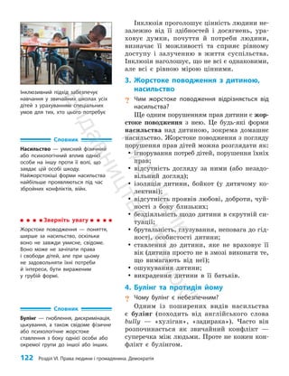 122 Розділ VI. Права людини і громадянина. Демократія
Інклюзія проголошує цінність людини не­
залежно від її здібностей і досягнень, ура­
ховує думки, почуття й потреби людини,
визначає її можливості та сприяє рівному
доступу і залученню в життя суспільства.
Інклюзія наголошує, що не всі є однаковими,
але всі є рівною мірою цінними.
3. Жорстоке поводження з дитиною,
насильство
? Чим жорстоке поводження відрізняється від
насильства?
Ще одним порушенням прав дитини є жор­
стоке поводження з нею. Це будь-які форми
насильства над дитиною, зокрема домашнє
насильство. Жорстоке поводження з погляду
порушення прав дітей можна розглядати як:
y
y ігнорування потреб дітей, порушення їхніх
прав;
y
y відсутність догляду за ними (або незадо­
вільний догляд);
y
y ізоляція дитини, бойкот (у дитячому ко­
лективі);
y
y відсутність проявів любові, доброти, чуй­
ності з боку близьких;
y
y бездіяльність щодо дитини в скрутній си­
туації;
y
y брутальність, глузування, неповага до гід­
ності, особистості дитини;
y
y ставлення до дитини, яке не враховує її
вік (дитина просто не в змозі виконати те,
що вимагають від неї);
y
y ошукування дитини;
y
y викрадення дитини в її батьків.
4. Булінг та протидія йому
? Чому булінг є небезпечним?
Одним із поширених видів насильства
є булінг (походить від англійського слова
bully — «хуліган», «задирака»). Часто він
розпочинається як звичайний конфлікт —
супе­
речка між людьми. Проте не кожен кон­
флікт є булінгом.
Словник
Насильство — умисний фізичний
або психологічний вплив однієї
особи на іншу проти її волі, що
завдає цій особі шкоду.
Найжорстокіші форми насильства
найбільше проявляються під час
збройних конфліктів, війн.
Зверніть увагу
Жорстоке поводження — поняття,
ширше за насильство, оскільки
воно не завжди умисне, свідоме.
Воно може не зачіпати права
і свободи дітей, але при цьому
не задовольняти їхні потреби
й інтереси, бути вираженим
у грубій формі.
Словник
Булінг — гноблення, дискримінація,
цькування, а також свідоме фізичне
або психологічне жорстоке
ставлення з боку однієї особи або
окремої групи до іншої або інших.
Інклюзивний підхід забезпечує
навчання у звичайних школах усіх
дітей з урахуванням спеціальних
умов для тих, хто цього потребує
П
і
д
р
у
ч
н
и
к
В
и
д
а
в
н
и
ц
т
в
о
"
Р
а
н
о
к
"
 