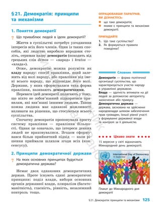 §21. Демократія: принципи та механізми 125
Плакат до Міжнародного дня
демократії
§21. Демократія: принципи
та механізми
1. Поняття демократії
? Що приваблює людей в ідеях демократії?
Життя в суспільстві потребує узгодження
інте­
ресів всіх його членів. Один із таких спо­
собів, які людство виробило впродовж сто­
літь, отримав назву демократія (походить від
грецьких слів demos — «народ» і kratos —
«влада»).
Отже, демократію можна розуміти як
владу народу: спосіб правління, який зале­
жить від волі народу, або правління від іме­
ні всього народу, що відповідає його волі.
Держави, у яких сформувалася така форма
правління, називають демократичними.
Переваги ідей демократії полягають у тому,
що ніхто не зобов’язаний підкорятися пра­
вилам, які нав’язані іншими людьми. Також
кожна людина має однакові можливості
впливати на рішення, що стосуються всього
суспільства.
Спочатку демократія пропонувала просту
систему правління — правління більшо­
сті. Однак це означало, що інтереси деяких
людей не враховувалися. Згодом сформу­
вався більш прийнятний підхід — коли рі­
шення приймали шляхом згоди всіх (кон­
сенсусу).
2. Принципи демократичної держави
? На яких основних принципах будується
демократична держава?
Немає двох однакових демократичних
держав. Проте існують єдині демократичні
принципи: поділ влади, вибори основних
органів державної влади, плюралізм (багато­
манітність), гласність, рівність, незалежний
контроль тощо.
Словник
Демократія — форма політичної
організації суспільства, що
характеризується участю народу
в управлінні державою.
Влада — здатність впливати на дії
людей за допомогою авторитету,
заохочення або примусу.
Демократична держава —
держава, заснована на здійсненні
народовладдя шляхом забезпечення
прав громадян, їхньої рівної участі
у формуванні державної влади
та контролі за її діяльністю.
Цікаво знати
15 вересня у світі відзначають
Міжнародний день демократії.
ОПРАЦЮВАВШИ ПАРАГРАФ,
ВИ ДІЗНАЄТЕСЬ:
„
„ що таке демократія;
„
„ якими є принципи та механізми
демократії.
ПРИГАДАЙТЕ
1. Що таке суспільство?
2. Як формуються правила
поведінки?
П
і
д
р
у
ч
н
и
к
В
и
д
а
в
н
и
ц
т
в
о
"
Р
а
н
о
к
"
 